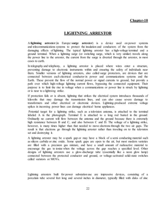 22
Chapter-10
LIGHTNING ARRESTOR
A lightning arrester (in Europe: surge arrester) is a device used on power systems
and telecommunications systems to protect the insulation and conductors of the system from the
damaging effects of lightning. The typical lightning arrester has a high-voltage terminal and a
ground terminal. When a lightning surge (or switching surge, which is very similar) travels along
the power line to the arrester, the current from the surge is diverted through the arrestor, in most
cases to earth.
In telegraphy and telephony, a lightning arrestor is placed where wires enter a structure,
preventing damage to electronic instruments within and ensuring the safety of individuals near
them. Smaller versions of lightning arresters, also called surge protectors, are devices that are
connected between each electrical conductor in power and communications systems and the
Earth. These prevent the flow of the normal power or signal currents to ground, but provide a
path over which high-voltage lightning current flows, bypassing the connected equipment. Their
purpose is to limit the rise in voltage when a communications or power line is struck by lightning
or is near to a lightning strike.
If protection fails or is absent, lightning that strikes the electrical system introduces thousands of
kilovolts that may damage the transmission lines, and can also cause severe damage to
transformers and other electrical or electronic devices. Lightning-produced extreme voltage
spikes in incoming power lines can damage electrical home appliances.
Potential target for a lightning strike, such as a television antenna, is attached to the terminal
labeled A in the photograph. Terminal E is attached to a long rod buried in the ground.
Ordinarily no current will flow between the antenna and the ground because there is extremely
high resistance between B and C, and also between C and D. The voltage of a lightning strike,
however, is many times higher than that needed to move electrons through the two air gaps. The
result is that electrons go through the lightning arrester rather than traveling on to the television
set and destroying it.
A lightning arrester may be a spark gap or may have a block of a semi conducting material such
as silicon carbide or zinc oxide. Some spark gaps are open to the air, but most modern varieties
are filled with a precision gas mixture, and have a small amount of radioactive material to
encourage the gas to ionize when the voltage across the gap reaches a specified level. Other
designs of lightning arresters use a glow-discharge tube (essentially like a neon glow lamp)
connected between the protected conductor and ground, or voltage-activated solid-state switches
called varistors or MOVs.
Lightning arresters built for power substation use are impressive devices, consisting of a
porcelain tube several feet long and several inches in diameter, typically filled with disks of zinc
 