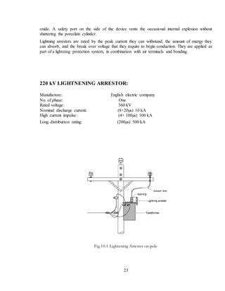 23
oxide. A safety port on the side of the device vents the occasional internal explosion without
shattering the porcelain cylinder.
Lightning arresters are rated by the peak current they can withstand, the amount of energy they
can absorb, and the break over voltage that they require to begin conduction. They are applied as
part of a lightning protection system, in combination with air terminals and bonding.
220 kV LIGHTNENING ARRESTOR:
Manufacture: English electric company
No. of phase: One
Rated voltage: 360 kV
Nominal discharge current: (8×20µs) 10 kA
High current impulse: (4× 100µs) 100 kA
Long distribution rating: (200µs) 500 kA
Fig.10.1 Lightening Arrester on pole
 