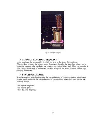 26
Fig.11.2 Tap Changer
 NO LOAD TAP CHANGER (NLTC)
in this we change the tap manually for which we have to shut down the transformer.
When the load increases the voltage across the primary drops but the secondary voltage can be
kept at the previous value by placing the movable arm on to a higher stud. Whenever a tapping is
to be changed in this type of transformer, the load is kept off and hence the name off load tap-
changing transformer.
 SYNCHRONOSCOPE
A synchronoscope is used to determine the correct instance of closing the switch with connect
the new supply to bus bar the correct instance of synchronizing is indicated when bus bar and
incoming voltage
* are equal in magnitude
* are equal in phase
* have the same frequency
 