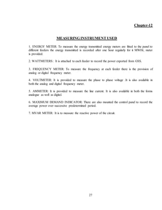 27
Chapter-12
MEASURING INSTRUMENT USED
1. ENERGY METER: To measure the energy transmitted energy meters are fitted to the panel to
different feeders the energy transmitted is recorded after one hour regularly for it MWHr, meter
is provided.
2. WATTMETERS: It is attached to each feeder to record the power exported from GSS.
3. FREQUENCY METER: To measure the frequency at each feeder there is the provision of
analog or digital frequency meter.
4. VOLTMETER: It is provided to measure the phase to phase voltage .It is also available in
both the analog and digital frequency meter.
5. AMMETER: It is provided to measure the line current. It is also available in both the forms
analogue as well as digital.
6. MAXIMUM DEMAND INDICATOR: There are also mounted the control panel to record the
average power over successive predetermined period.
7. MVAR METER: It is to measure the reactive power of the circuit.
 