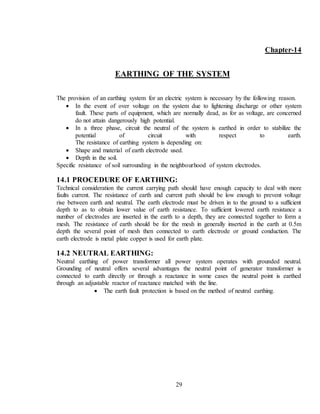 29
Chapter-14
EARTHING OF THE SYSTEM
The provision of an earthing system for an electric system is necessary by the following reason.
 In the event of over voltage on the system due to lightening discharge or other system
fault. These parts of equipment, which are normally dead, as for as voltage, are concerned
do not attain dangerously high potential.
 In a three phase, circuit the neutral of the system is earthed in order to stabilize the
potential of circuit with respect to earth.
The resistance of earthing system is depending on:
 Shape and material of earth electrode used.
 Depth in the soil.
Specific resistance of soil surrounding in the neighbourhood of system electrodes.
14.1 PROCEDURE OF EARTHING:
Technical consideration the current carrying path should have enough capacity to deal with more
faults current. The resistance of earth and current path should be low enough to prevent voltage
rise between earth and neutral. The earth electrode must be driven in to the ground to a sufficient
depth to as to obtain lower value of earth resistance. To sufficient lowered earth resistance a
number of electrodes are inserted in the earth to a depth, they are connected together to form a
mesh. The resistance of earth should be for the mesh in generally inserted in the earth at 0.5m
depth the several point of mesh then connected to earth electrode or ground conduction. The
earth electrode is metal plate copper is used for earth plate.
14.2 NEUTRAL EARTHING:
Neutral earthing of power transformer all power system operates with grounded neutral.
Grounding of neutral offers several advantages the neutral point of generator transformer is
connected to earth directly or through a reactance in some cases the neutral point is earthed
through an adjustable reactor of reactance matched with the line.
 The earth fault protection is based on the method of neutral earthing.
 