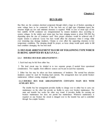 3
Chapter-2
BUS BARS
Bus Bars are the common electrical component through which a large no of feeders operating at
same voltage have to be connected. If the bus bars are of rigid type (Aluminum types) the
structure height are low and minimum clearance is required. While in case of strain type of bus
bars suitable ACSR conductor are strung/tensioned by tension insulators discs according to
system voltages. In the widely used strain type bus bars stringing tension is about 500-900 Kg
depending upon the size of conductor used. Here proper clearance would be achieved only if
require tension is achieved. Loose bus bars would effect the clearances when it swings while
over tensioning may damage insulators. Clamps or even affect the supporting structures in low
temperature conditions. The clamping should be proper, as loose clamp would spark under in full
load condition damaging the bus bars itself.
2.1 BUS BAR ARRENGEMENT MAYBE OF FOLLOWING TYPE WHICH
IS BEING ADOPTED BY R.R.V.P.N.L.:-
2.1.1 DOUBLE BUS BAR ARRANGEMENT :
1. Each load may be fed from either bus.
2. The load circuit may be divided in to two separate groups if needed from operational
consideration. Two supplies from different sources can be put on each bus separately.
3. Either bus bar may be taken out from maintenance of insulators. The normal bus selection
insulators cannot be used for breaking load currents. The arrangement does not permit breaker
maintenance without causing stoppage of supply.
2.1.2 DOUBLE BUS BAR ARRANGEMENTS CONTAINS MAIN BUS WITH
AUXILARY BUS :
The double bus bar arrangement provides facility to change over to either bus to carry out
maintenance on the other but provide no facility to carry over breaker maintenance. The
main and transfer bus works the other way round. It provides facility for carrying out
breaker maintenance but does not permit bus maintenance. Whenever maintenance is
required on any breaker the circuit is changed over to the transfer bus and is controlled
through bus coupler breaker.
 