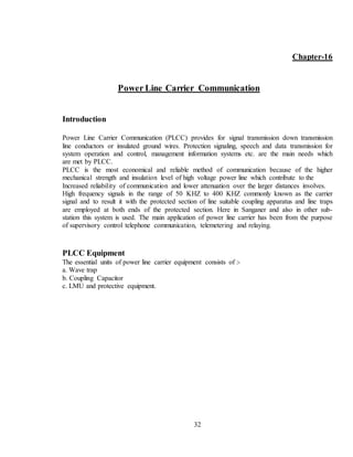 32
Chapter-16
Power Line Carrier Communication
Introduction
Power Line Carrier Communication (PLCC) provides for signal transmission down transmission
line conductors or insulated ground wires. Protection signaling, speech and data transmission for
system operation and control, management information systems etc. are the main needs which
are met by PLCC.
PLCC is the most economical and reliable method of communication because of the higher
mechanical strength and insulation level of high voltage power line which contribute to the
Increased reliability of communication and lower attenuation over the larger distances involves.
High frequency signals in the range of 50 KHZ to 400 KHZ commonly known as the carrier
signal and to result it with the protected section of line suitable coupling apparatus and line traps
are employed at both ends of the protected section. Here in Sanganer and also in other sub-
station this system is used. The main application of power line carrier has been from the purpose
of supervisory control telephone communication, telemetering and relaying.
PLCC Equipment
The essential units of power line carrier equipment consists of :-
a. Wave trap
b. Coupling Capacitor
c. LMU and protective equipment.
 