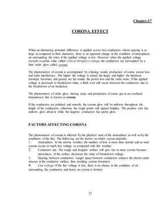 33
Chapter-17
CORONA EFFECT
When an alternating potential difference is applied across two conductors whose spacing is as
large as compared to their diameters, there is no apparent change in the condition of atmospheric
air surrounding the wires if the applied voltage is low. However when the applied voltage
exceeds a certain value called critical disruptive voltage, the conductors are surrounded by a
faint violet glow called corona.
The phenomenon of corona is accompanied by a hissing sound, production of ozone, power loss
and radio interference. The higher the voltage is raised, the larger and higher the luminous
envelope becomes, and greater are the sound, the power loss and the radio noise. If the applied
voltage is increased to breakdown value, a flash over will occur between the conductors due to
the breakdown of air insulation.
The phenomenon of violet glow, hissing noise and production of ozone gas in an overhead
transmission line is known as corona.
If the conductors are polished and smooth, the corona glow will be uniform throughout the
length of the conductors, otherwise the rough points will appear brighter. The positive wire has
uniform glow about it, while the negative conductors has spotty glow.
FACTORS AFFECTING CORONA
The phenomenon of corona is affected by the physical state of the atmosphere as well as by the
conditions of the line. The following are the factors on which corona depends:
1. Atmosphere. In the stormy weather, the number of ions is more than normal and as such
corona occurs at much less voltage as compared with fair weather.
2. Conductor size. The rough and irregular surface will give rise to more corona because
unevenness of the surface decreases the value of breakdown voltage.
3. Spacing between conductors. Larger space between conductors reduces the electro-static
stresses at the conductor surface, thus avoiding corona formation.
4. Line voltage. If the line voltage is low, there is no chance in the condition of air
surrounding the conductors and hence no corona is formed.
 