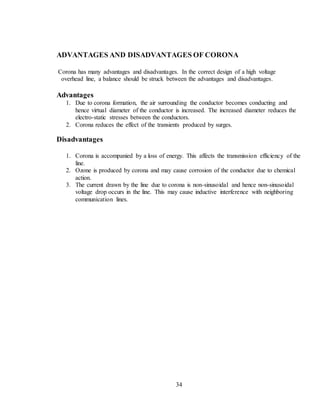 34
ADVANTAGES AND DISADVANTAGES OF CORONA
Corona has many advantages and disadvantages. In the correct design of a high voltage
overhead line, a balance should be struck between the advantages and disadvantages.
Advantages
1. Due to corona formation, the air surrounding the conductor becomes conducting and
hence virtual diameter of the conductor is increased. The increased diameter reduces the
electro-static stresses between the conductors.
2. Corona reduces the effect of the transients produced by surges.
Disadvantages
1. Corona is accompanied by a loss of energy. This affects the transmission efficiency of the
line.
2. Ozone is produced by corona and may cause corrosion of the conductor due to chemical
action.
3. The current drawn by the line due to corona is non-sinusoidal and hence non-sinusoidal
voltage drop occurs in the line. This may cause inductive interference with neighboring
communication lines.
 