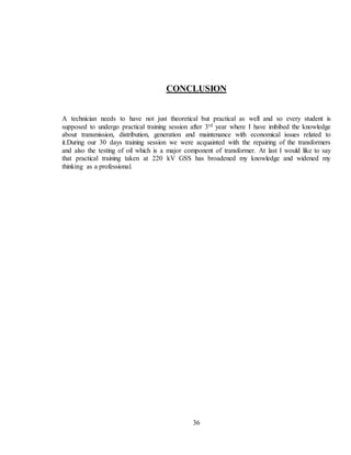 36
CONCLUSION
A technician needs to have not just theoretical but practical as well and so every student is
supposed to undergo practical training session after 3rd year where I have imbibed the knowledge
about transmission, distribution, generation and maintenance with economical issues related to
it.During our 30 days training session we were acquainted with the repairing of the transformers
and also the testing of oil which is a major component of transformer. At last I would like to say
that practical training taken at 220 kV GSS has broadened my knowledge and widened my
thinking as a professional.
 