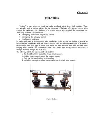 4
Chapter-3
ISOLATORS
“Isolator" is one, which can break and make an electric circuit in no load condition. These
are normally used in various circuits for the purposes of Isolation of a certain portion when
required for maintenance etc. Isolation of a certain portion when required for maintenance etc.
"Switching Isolators" are capable of
 Interrupting transformer magnetized currents
 Interrupting line charging current
 Load transfer switching
Its main application is in connection with transformer feeder as this unit makes it possible to
switch out one transformer, while the other is still on load. The most common type of isolators is
the rotating Centre pots type in which each phase has three insulator post, with the outer posts
carrying fixed contacts and connections while the Centre post having contact arm which is
arranged to move through 90` on its axis.
The following interlocks are provided with isolator:
a) Bus 1 and2 isolators cannot be closed simultaneously.
b) Isolator cannot operate unless the breaker is open.
c) Only one bay can be taken on bypass bus.
d) No isolator can operate when corresponding earth switch is on breaker.
Fig.3.1 Isolator
 
