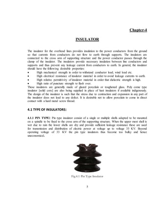 5
Chapter-4
INSULATOR
The insulator for the overhead lines provides insulation to the power conductors from the ground
so that currents from conductors do not flow to earth through supports. The insulators are
connected to the cross arm of supporting structure and the power conductor passes through the
clamp of the insulator. The insulators provide necessary insulation between line conductors and
supports and thus prevent any leakage current from conductors to earth. In general, the insulator
should have the following desirable properties:
 High mechanical strength in order to withstand conductor load, wind load etc.
 High electrical resistance of insulator material in order to avoid leakage currents to earth.
 High relative permittivity of insulator material in order that dielectric strength is high.
 High ratio of puncture strength to flash over.
These insulators are generally made of glazed porcelain or toughened glass. Poly come type
insulator [solid core] are also being supplied in place of hast insulators if available indigenously.
The design of the insulator is such that the stress due to contraction and expansion in any part of
the insulator does not lead to any defect. It is desirable not to allow porcelain to come in direct
contact with a hard metal screw thread.
4.1 TYPE OF INSULATORS:
4.1.1 PIN TYPE: Pin type insulator consist of a single or multiple shells adapted to be mounted
on a spindle to be fixed to the cross arm of the supporting structure. When the upper most shell is
wet due to rain the lower shells are dry and provide sufficient leakage resistance these are used
for transmission and distribution of electric power at voltage up to voltage 33 KV. Beyond
operating voltage of 33 KV the pin type insulators thus become too bulky and hence
uneconomical.
Fig.4.1 Pin Type Insulator
 
