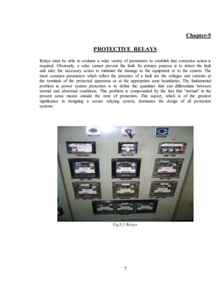 7
Chapter-5
PROTECTIVE RELAYS
Relays must be able to evaluate a wide variety of parameters to establish that corrective action is
required. Obviously, a relay cannot prevent the fault. Its primary purpose is to detect the fault
and take the necessary action to minimize the damage to the equipment or to the system. The
most common parameters which reflect the presence of a fault are the voltages and currents at
the terminals of the protected apparatus or at the appropriate zone boundaries. The fundamental
problem in power system protection is to define the quantities that can differentiate between
normal and abnormal conditions. This problem is compounded by the fact that “normal” in the
present sense means outside the zone of protection. This aspect, which is of the greatest
significance in designing a secure relaying system, dominates the design of all protection
systems.
Fig.5.1 Relays
 