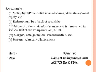 For example:
(i) Public/Right/Preferential issue of shares / debentures/sweat
equity, etc.
(ii) Redemption / buy-back of securities
(iii) Major decisions taken by the members in pursuance to
section 180 of the Companies Act, 2013
(iv) Merger / amalgamation / reconstruction, etc.
(v) Foreign technical collaborations
Place : Signature:
Date : Name of CS in practice Firm:
ACS/FCS No. C P No.:
 