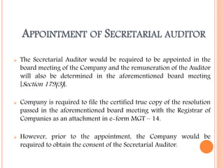 APPOINTMENT OF SECRETARIAL AUDITOR
 The Secretarial Auditor would be required to be appointed in the
board meeting of the Company and the remuneration of the Auditor
will also be determined in the aforementioned board meeting
[Section 179(3)].
 Company is required to file the certified true copy of the resolution
passed in the aforementioned board meeting with the Registrar of
Companies as an attachment in e-form MGT – 14.
 However, prior to the appointment, the Company would be
required to obtain the consent of the Secretarial Auditor.
 