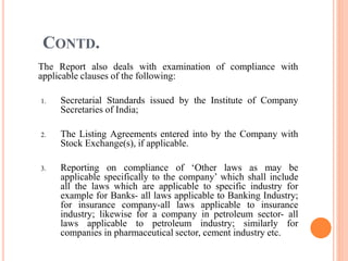 CONTD.
The Report also deals with examination of compliance with
applicable clauses of the following:
1. Secretarial Standards issued by the Institute of Company
Secretaries of India;
2. The Listing Agreements entered into by the Company with
Stock Exchange(s), if applicable.
3. Reporting on compliance of ‘Other laws as may be
applicable specifically to the company’ which shall include
all the laws which are applicable to specific industry for
example for Banks- all laws applicable to Banking Industry;
for insurance company-all laws applicable to insurance
industry; likewise for a company in petroleum sector- all
laws applicable to petroleum industry; similarly for
companies in pharmaceutical sector, cement industry etc.
 
