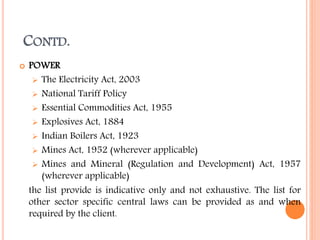 CONTD.
 POWER
 The Electricity Act, 2003
 National Tariff Policy
 Essential Commodities Act, 1955
 Explosives Act, 1884
 Indian Boilers Act, 1923
 Mines Act, 1952 (wherever applicable)
 Mines and Mineral (Regulation and Development) Act, 1957
(wherever applicable)
the list provide is indicative only and not exhaustive. The list for
other sector specific central laws can be provided as and when
required by the client.
 