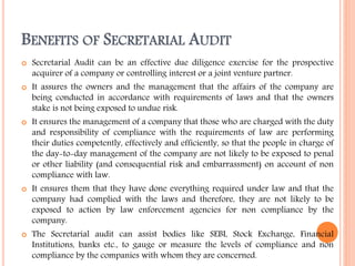 BENEFITS OF SECRETARIAL AUDIT
 Secretarial Audit can be an effective due diligence exercise for the prospective
acquirer of a company or controlling interest or a joint venture partner.
 It assures the owners and the management that the affairs of the company are
being conducted in accordance with requirements of laws and that the owners
stake is not being exposed to undue risk.
 It ensures the management of a company that those who are charged with the duty
and responsibility of compliance with the requirements of law are performing
their duties competently, effectively and efficiently, so that the people in charge of
the day-to-day management of the company are not likely to be exposed to penal
or other liability (and consequential risk and embarrassment) on account of non
compliance with law.
 It ensures them that they have done everything required under law and that the
company had complied with the laws and therefore, they are not likely to be
exposed to action by law enforcement agencies for non compliance by the
company.
 The Secretarial audit can assist bodies like SEBI, Stock Exchange, Financial
Institutions, banks etc., to gauge or measure the levels of compliance and non
compliance by the companies with whom they are concerned.
 