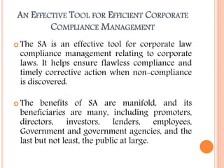 AN EFFECTIVE TOOL FOR EFFICIENT CORPORATE
COMPLIANCE MANAGEMENT
 The SA is an effective tool for corporate law
compliance management relating to corporate
laws. It helps ensure flawless compliance and
timely corrective action when non-compliance
is discovered.
 The benefits of SA are manifold, and its
beneficiaries are many, including promoters,
directors, investors, lenders, employees,
Government and government agencies, and the
last but not least, the public at large.
 