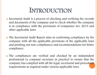 INTRODUCTION
 Secretarial Audit is a process of checking and verifying the records
and documents of the company and to check whether the company
is in compliance with the provisions of Companies Act, 2013 and
other applicable laws.
 The Secretarial Audit Report aims at confirming compliance by the
company with all the applicable provisions of the applicable laws
and pointing out non-compliances and recommendations for better
compliance.
 The compliances are verified and checked by an independent
professional [a company secretary in practice] to ensure that the
company has complied with all the legal, secretarial and procedural
requirements as required under various applicable laws.
 