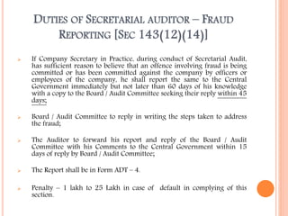 DUTIES OF SECRETARIAL AUDITOR – FRAUD
REPORTING [SEC 143(12)(14)]
 If Company Secretary in Practice, during conduct of Secretarial Audit,
has sufficient reason to believe that an offence involving fraud is being
committed or has been committed against the company by officers or
employees of the company, he shall report the same to the Central
Government immediately but not later than 60 days of his knowledge
with a copy to the Board / Audit Committee seeking their reply within 45
days;
 Board / Audit Committee to reply in writing the steps taken to address
the fraud;
 The Auditor to forward his report and reply of the Board / Audit
Committee with his Comments to the Central Government within 15
days of reply by Board / Audit Committee;
 The Report shall be in Form ADT – 4.
 Penalty – 1 lakh to 25 Lakh in case of default in complying of this
section.
 