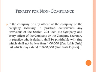 PENALTY FOR NON-COMPLIANCE
 If the company or any officer of the company or the
company secretary in practice, contravenes any
provisions of the Section 204 then the Company and
every officer of the Company or the Company Secretary
in practice who is default, shall be punishable with fine
which shall not be less than 1,00,000 (One Lakh Only)
but which may extend to 5,00,000 (Five Lakh Rupees).
 
