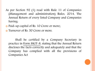 As per Section 92 (1) read with Rule 11 of Companies
(Management and administration) Rules, 2014, The
Annual Return of every listed Company and Companies
having:
 Paid-up capital of Rs. 10 Crore or more;
 Turnover of Rs. 50 Crore or more.
Shall be certified by a Company Secretary in
practice in Form MGT-8, stating that the Annual Return
discloses the facts correctly and adequately and that the
Company has complied with all the provisions of
Companies Act
 