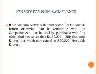 PENALTY FOR NON-COMPLIANCE
 If the company secretary in practice certifies the Annual
Return otherwise than in conformity with the
Companies Act, then he shall be punishable with fine
which shall not be less than Rs. 50,000/- (Fifty thousand
Rupees) but which may extend to 5,00,000 (Five Lakh
Rupees).
 