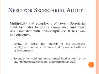 NEED FOR SECRETARIAL AUDIT
Multiplicity and complexity of laws - Secretarial
audit facilitates to ensure compliance and avoid
risk associated with non-compliance. It has two-
fold objective:
• Firstly, to protect the interests of the customers,
employees, revenue, environment, directors and officers
of the company.
• Secondly, to avoid any unwarranted legal actions by the
law-enforcing agencies and other persons as well.
 