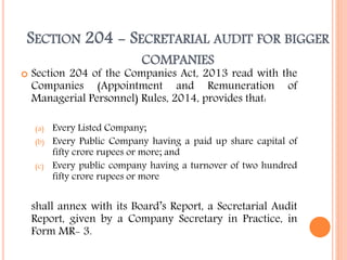 SECTION 204 - SECRETARIAL AUDIT FOR BIGGER
COMPANIES
 Section 204 of the Companies Act, 2013 read with the
Companies (Appointment and Remuneration of
Managerial Personnel) Rules, 2014, provides that:
(a) Every Listed Company;
(b) Every Public Company having a paid up share capital of
fifty crore rupees or more; and
(c) Every public company having a turnover of two hundred
fifty crore rupees or more
shall annex with its Board’s Report, a Secretarial Audit
Report, given by a Company Secretary in Practice, in
Form MR- 3.
 