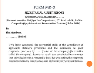 FORM MR-3
SECRETARIAL AUDIT REPORT
FOR THE FINANCIAL YEAR ENDED … … …
[Pursuant to section 204(1) of the Companies Act, 2013 and rule No.9 of the
Companies (Appointment and Remuneration Personnel) Rules, 2014]
To,
The Members,
……….… Limited
I/We have conducted the secretarial audit of the compliance of
applicable statutory provisions and the adherence to good
corporate practices by……. (name of the company).(hereinafter
called the company). Secretarial Audit was conducted in a manner
that provided me/us a reasonable basis for evaluating the corporate
conducts/statutory compliances and expressing my opinion thereon.
 