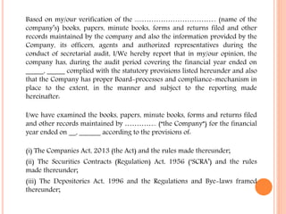Based on my/our verification of the .....………………………….. (name of the
company’s) books, papers, minute books, forms and returns filed and other
records maintained by the company and also the information provided by the
Company, its officers, agents and authorized representatives during the
conduct of secretarial audit, I/We hereby report that in my/our opinion, the
company has, during the audit period covering the financial year ended on
_____, _____ complied with the statutory provisions listed hereunder and also
that the Company has proper Board-processes and compliance-mechanism in
place to the extent, in the manner and subject to the reporting made
hereinafter:
I/we have examined the books, papers, minute books, forms and returns filed
and other records maintained by ………….. (“the Company”) for the financial
year ended on __, ______ according to the provisions of:
(i) The Companies Act, 2013 (the Act) and the rules made thereunder;
(ii) The Securities Contracts (Regulation) Act, 1956 (‘SCRA’) and the rules
made thereunder;
(iii) The Depositories Act, 1996 and the Regulations and Bye-laws framed
thereunder;
 