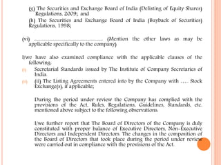 (g) The Securities and Exchange Board of India (Delisting of Equity Shares)
Regulations, 2009; and
(h) The Securities and Exchange Board of India (Buyback of Securities)
Regulations, 1998;
(vi) .............................................................. (Mention the other laws as may be
applicable specifically to the company)
I/we have also examined compliance with the applicable clauses of the
following:
(i) Secretarial Standards issued by The Institute of Company Secretaries of
India.
(ii) (ii) The Listing Agreements entered into by the Company with ….. Stock
Exchange(s), if applicable;
During the period under review the Company has complied with the
provisions of the Act, Rules, Regulations, Guidelines, Standards, etc.
mentioned above subject to the following observations:
I/we further report that The Board of Directors of the Company is duly
constituted with proper balance of Executive Directors, Non-Executive
Directors and Independent Directors. The changes in the composition of
the Board of Directors that took place during the period under review
were carried out in compliance with the provisions of the Act.
 