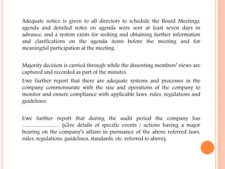Adequate notice is given to all directors to schedule the Board Meetings,
agenda and detailed notes on agenda were sent at least seven days in
advance, and a system exists for seeking and obtaining further information
and clarifications on the agenda items before the meeting and for
meaningful participation at the meeting.
Majority decision is carried through while the dissenting members’ views are
captured and recorded as part of the minutes.
I/we further report that there are adequate systems and processes in the
company commensurate with the size and operations of the company to
monitor and ensure compliance with applicable laws, rules, regulations and
guidelines.
I/we further report that during the audit period the company has
................................. (Give details of specific events / actions having a major
bearing on the company’s affairs in pursuance of the above referred laws,
rules, regulations, guidelines, standards, etc. referred to above).
 