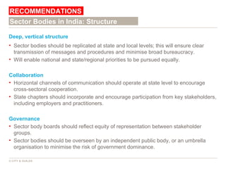 Deep, vertical structure Sector bodies should be replicated at state and local levels; this will ensure clear transmission of messages and procedures and minimise broad bureaucracy. Will enable national and state/regional priorities to be pursued equally. Collaboration Horizontal channels of communication should operate at state level to encourage cross-sectoral cooperation. State chapters should incorporate and encourage participation from key stakeholders, including employers and practitioners.  Governance Sector body boards should reflect equity of representation between stakeholder groups.  Sector bodies should be overseen by an independent public body, or an umbrella organisation to minimise the risk of government dominance.  RECOMMENDATIONS © CITY & GUILDS Sector Bodies in India: Structure 