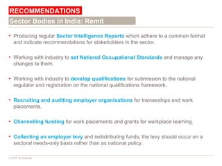 Producing regular  Sector Intelligence Reports  which adhere to a common format and indicate recommendations for stakeholders in the sector. Working with industry to  set National Occupational Standards  and manage any changes to them. Working with industry to  develop qualifications  for submission to the national regulator and registration on the national qualifications framework. Recruiting and auditing employer organisations  for traineeships and work placements. Channelling funding  for work placements and grants for workplace learning. Collecting an employer levy  and redistributing funds; the levy should occur on a sectoral needs-only basis rather than as national policy. RECOMMENDATIONS © CITY & GUILDS Sector Bodies in India: Remit 