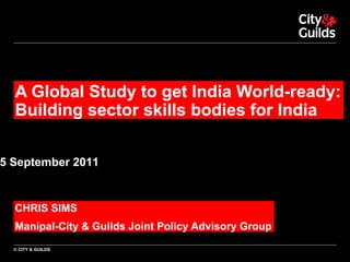 A Global Study to get India World-ready: Building sector skills bodies for India CHRIS SIMS Manipal-City & Guilds Joint Policy Advisory Group 15 September 2011 © CITY & GUILDS 