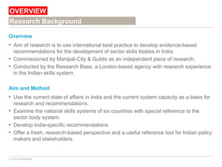 Overview Aim of research is to use international best practice to develop evidence-based recommendations for the development of sector skills bodies in India. Commissioned by Manipal-City & Guilds as an independent piece of research. Conducted by the Research Base, a London-based agency with research experience  in the Indian skills system. Aim and Method Use the current state of affairs in India and the current system capacity as a basis for research and recommendations. Examine the national skills systems of six countries with special reference to the sector body system. Develop India-specific recommendations. Offer a fresh, research-based perspective and a useful reference tool for Indian policy makers and stakeholders. OVERVIEW © CITY & GUILDS Research Background 