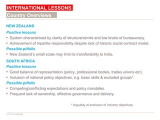 NEW ZEALAND Positive   lessons System characterised by clarity of structure/remits and low levels of bureaucracy. Achievement of tripartite responsibility despite lack of historic social contract model. Possible pitfalls New Zealand’s small scale may limit its transferability to India. SOUTH AFRICA Positive   lessons Good balance of representation (policy, professional bodies, trades unions etc). Inclusion of national policy objectives, e.g. basic skills & excluded groups*. Possible pitfalls Competing/conflicting expectations and policy mandates. Frequent lack of ownership, effective governance and delivery. * Arguably at exclusion of industry objectives. INTERNATIONAL LESSONS © CITY & GUILDS Country Overviews 