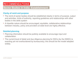 Clarity of remit and purpose The remit of sector bodies should be established clearly in terms of purpose, output and activities, limits of authority, reporting guidelines and relationships with other bodies in the skills system A tripartite nature should be encouraged; equitable, collaborative relationships between industry, policy and providers at state level are highly effective. Detailed planning Planning information should be publicly available to encourage input and collaboration.  The current level of detail and due diligence planning for SSCs (by the NSDC) is exacting yet not overburdened by bureaucracy; this should be the model adopted widely. RECOMMENDATIONS © CITY & GUILDS Sector Bodies in India: Establishment 