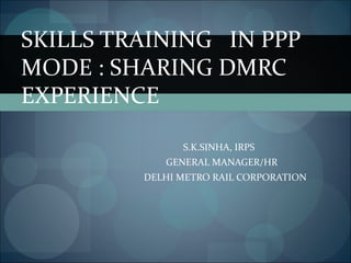 S.K.SINHA, IRPS  GENERAL MANAGER/HR DELHI METRO RAIL CORPORATION SKILLS TRAINING  IN PPP MODE : SHARING DMRC EXPERIENCE  