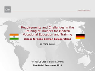 Requirements and Challenges in the Training of Trainers for Modern  Vocational Education and Training (ScopeforIndo-German Collaboration) Dr. Franz Dunkel 4th FICCI Global Skills Summit New Delhi, September 2011 