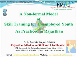Rajasthan Mission on Skill and Livelihoods Rajasthan Mission on Skill and Livelihoods (A Govt. of Rajasthan Initiative) EMI Campus, J-8A, Jhalana Institutional Area, Jaipur- 302004 Phone:  +91-141-5103246/47,2705817  Fax :  +91-141-5103246 E-Mail :  [email_address]   Website :   www.rajasthanlivelihoods.org A Non-formal Model  of  Skill Training for Unemployed Youth  As Practiced in Rajasthan A. K. Sacheti, Project Advisor ,[object Object],[object Object]