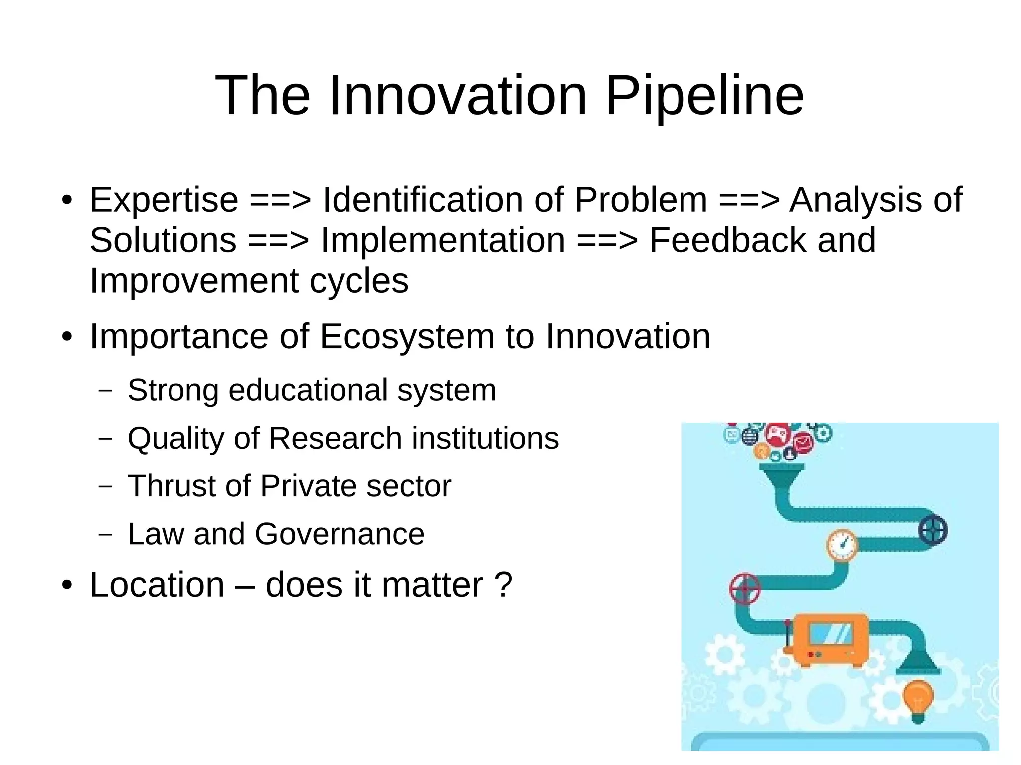 The Innovation Pipeline
● Expertise ==> Identification of Problem ==> Analysis of
Solutions ==> Implementation ==> Feedback and
Improvement cycles
● Importance of Ecosystem to Innovation
– Strong educational system
– Quality of Research institutions
– Thrust of Private sector
– Law and Governance
● Location – does it matter ?
 