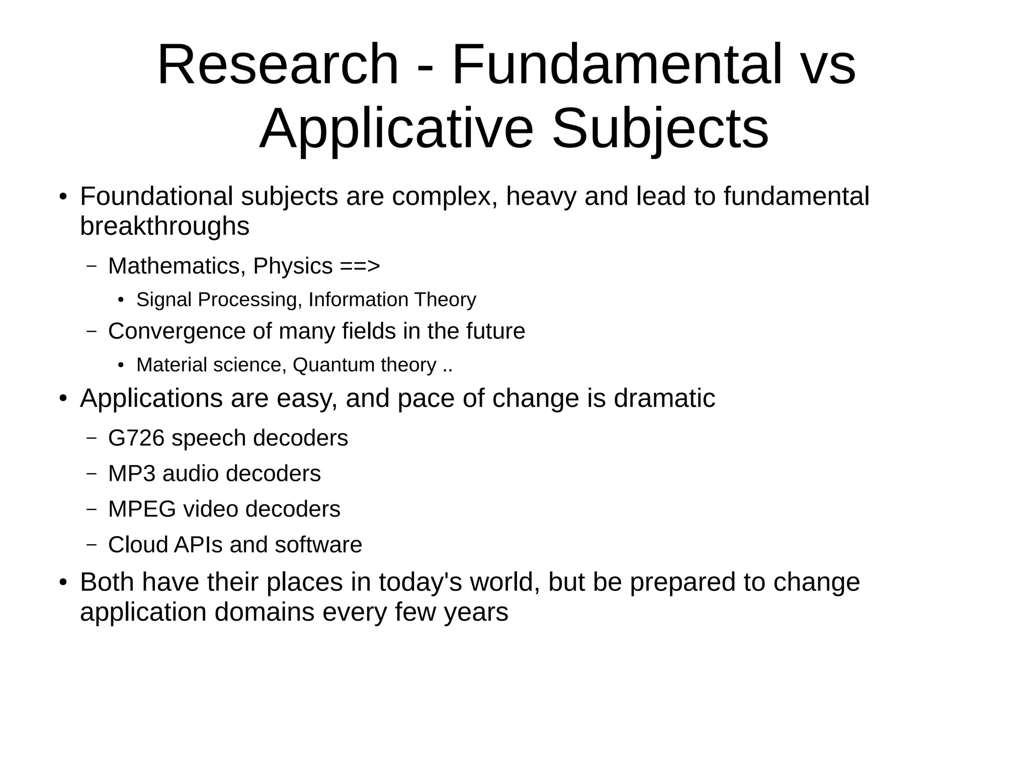 Research - Fundamental vs
Applicative Subjects
● Foundational subjects are complex, heavy and lead to fundamental
breakthroughs
– Mathematics, Physics ==>
● Signal Processing, Information Theory
– Convergence of many fields in the future
● Material science, Quantum theory ..
● Applications are easy, and pace of change is dramatic
– G726 speech decoders
– MP3 audio decoders
– MPEG video decoders
– Cloud APIs and software
● Both have their places in today's world, but be prepared to change
application domains every few years
 