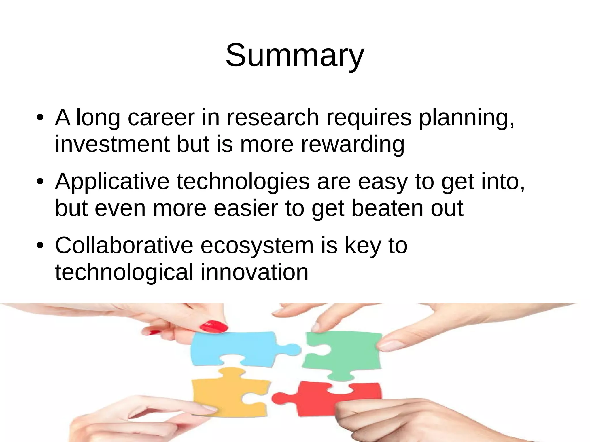 Summary
● A long career in research requires planning,
investment but is more rewarding
● Applicative technologies are easy to get into,
but even more easier to get beaten out
● Collaborative ecosystem is key to
technological innovation
 