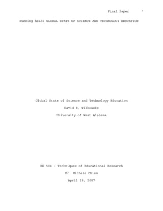Final Paper    1


 Running head: GLOBAL STATE OF SCIENCE AND TECHNOLOGY EDUCATION
0B




          Global State of Science and Technology Education
         1B




                          David R. Wilkowske

                      University of West Alabama




              ED 504 - Techniques of Educational Research

                           Dr. Michele Chism

                            April 19, 2007
 