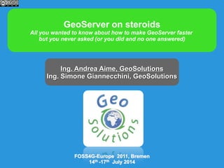 GeoServer on steroids
All you wanted to know about how to make GeoServer faster
but you never asked (or you did and no one answered)
Ing. Andrea Aime, GeoSolutions
Ing. Simone Giannecchini, GeoSolutions
FOSS4G-Europe 2011, Bremen
14th -17th July 2014
 