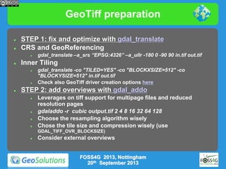 GeoTiff preparation



STEP 1: fix and optimize with gdal_translate
CRS and GeoReferencing




Inner Tiling






gdal_translate –a_srs “EPSG:4326” –a_ullr -180 0 -90 90 in.tif out.tif
gdal_translate -co "TILED=YES" -co "BLOCKXSIZE=512" -co
"BLOCKYSIZE=512" in.tif out.tif
Check also GeoTiff driver creation options here

STEP 2: add overviews with gdal_addo






Leverages on tiff support for multipage files and reduced
resolution pages
gdaladdo -r cubic output.tif 2 4 8 16 32 64 128
Choose the resampling algorithm wisely
Chose the tile size and compression wisely (use
GDAL_TIFF_OVR_BLOCKSIZE)



Consider external overviews

FOSS4G 2013, Nottingham
20th September 2013

 