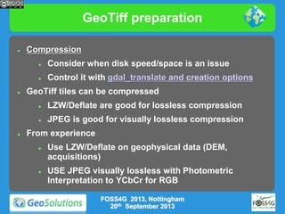 GeoTiff preparation


Compression





Consider when disk speed/space is an issue
Control it with gdal_translate and creation options

GeoTiff tiles can be compressed





LZW/Deflate are good for lossless compression

JPEG is good for visually lossless compression

From experience




Use LZW/Deflate on geophysical data (DEM,
acquisitions)
USE JPEG visually lossless with Photometric
Interpretation to YCbCr for RGB
FOSS4G 2013, Nottingham
20th September 2013

 