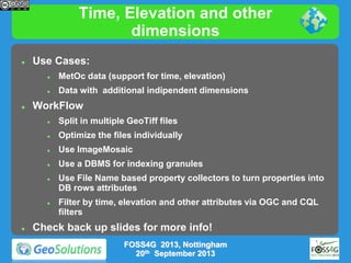 Time, Elevation and other
dimensions


Use Cases:





MetOc data (support for time, elevation)
Data with additional indipendent dimensions

WorkFlow


Split in multiple GeoTiff files



Optimize the files individually



Use ImageMosaic



Use a DBMS for indexing granules







Use File Name based property collectors to turn properties into
DB rows attributes

Filter by time, elevation and other attributes via OGC and CQL
filters

Check back up slides for more info!
FOSS4G 2013, Nottingham
20th September 2013

 