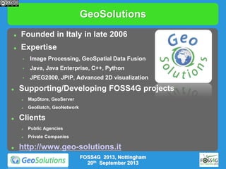 GeoSolutions


Founded in Italy in late 2006



Expertise
•
•

Java, Java Enterprise, C++, Python

•


Image Processing, GeoSpatial Data Fusion

JPEG2000, JPIP, Advanced 2D visualization

Supporting/Developing FOSS4G projects






MapStore, GeoServer
GeoBatch, GeoNetwork

Clients






Public Agencies
Private Companies

http://www.geo-solutions.it
FOSS4G 2013, Nottingham
20th September 2013

 