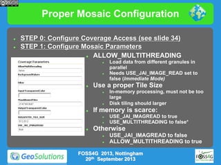 Proper Mosaic Configuration



STEP 0: Configure Coverage Access (see slide 34)
STEP 1: Configure Mosaic Parameters

ALLOW_MULTITHREADING






Use a proper Tile Size






In-memory processing, must not be too
large
Disk tiling should larger

If memory is scarce:





Load data from different granules in
parallel
Needs USE_JAI_IMAGE_READ set to
false (Immediate Mode)

USE_JAI_IMAGREAD to true
USE_MULTITHREADING to false*

Otherwise



USE_JAI_IMAGREAD to false
ALLOW_MULTITHREADING to true

FOSS4G 2013, Nottingham
20th September 2013

 