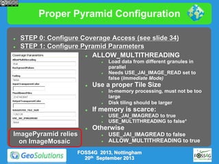Proper Pyramid Configuration



STEP 0: Configure Coverage Access (see slide 34)
STEP 1: Configure Pyramid Parameters

ALLOW_MULTITHREADING






Use a proper Tile Size










ImagePyramid relies
on ImageMosaic

In-memory processing, must not be too
large
Disk tiling should be larger

If memory is scarce:




Load data from different granules in
parallel
Needs USE_JAI_IMAGE_READ set to
false (Immediate Mode)

USE_JAI_IMAGREAD to true
USE_MULTITHREADING to false*

Otherwise



USE_JAI_IMAGREAD to false
ALLOW_MULTITHREADING to true

FOSS4G 2013, Nottingham
20th September 2013

 